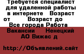 Требуется специалист для удаленной работы в интернете › Возраст от ­ 18 › Возраст до ­ 56 - Все города Работа » Вакансии   . Ненецкий АО,Вижас д.